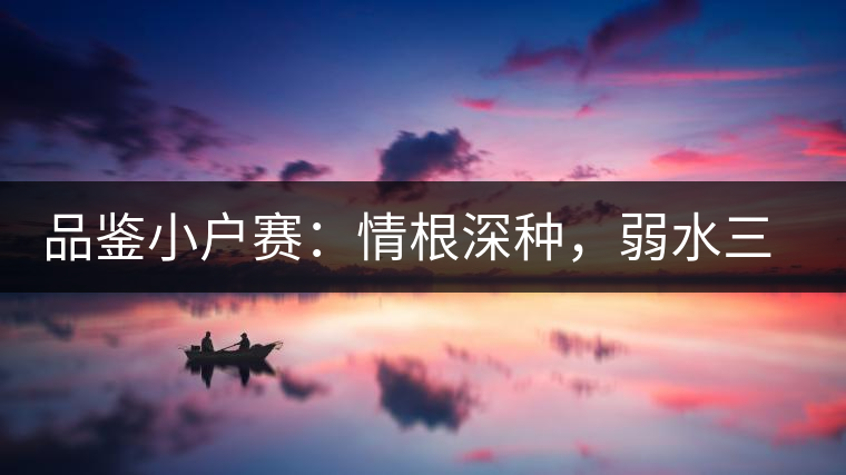 品鑒小戶賽：情根深種，弱水三千我只取一瓢香濃