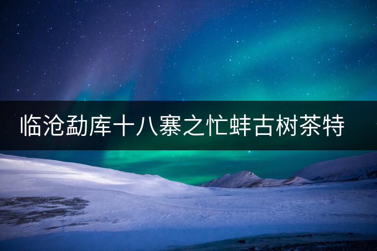 臨滄勐庫十八寨之忙蚌古樹茶特點介紹