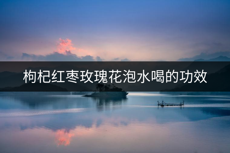 枸杞紅棗玫瑰花泡水喝的功效 枸杞紅棗玫瑰花泡水喝的功效