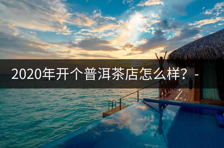 2020年開個(gè)普洱茶店怎么樣?-易武中聘號(hào) 2020年開個(gè)普洱茶店怎么樣?-易武中聘號(hào)