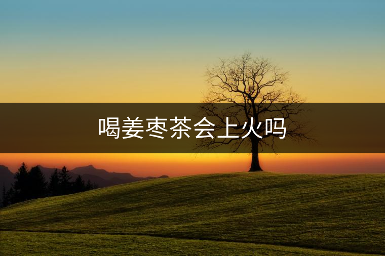 喝姜棗茶會上火嗎 喝姜棗茶會上火嗎