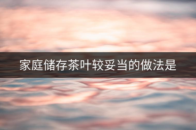家庭儲存茶葉較妥當的做法是 家庭儲存茶葉較妥當的做法是