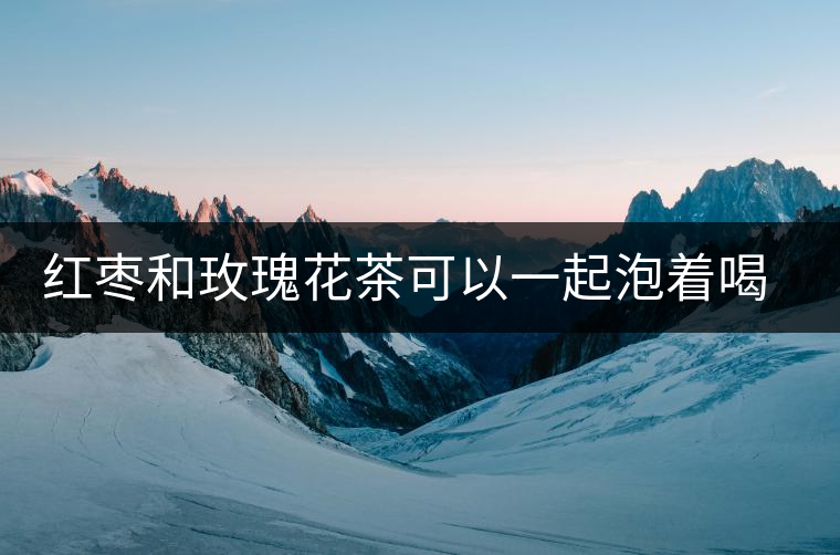 紅棗和玫瑰花茶可以一起泡著喝嗎