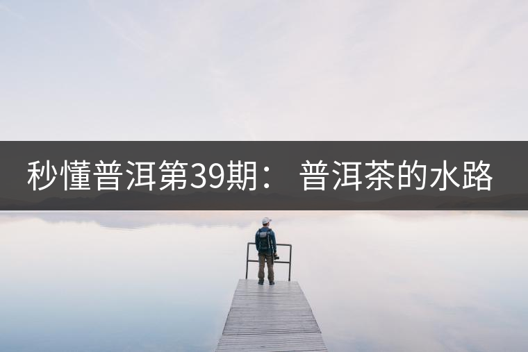 秒懂普洱第39期： 普洱茶的水路是什么路？