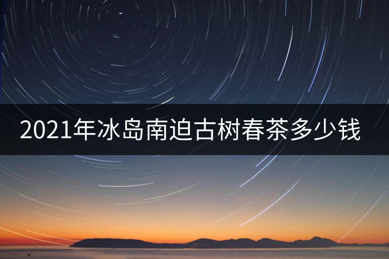 2021年冰島南迫古樹春茶多少錢一公斤? 2021年冰島南迫古樹春茶多少錢一公斤?