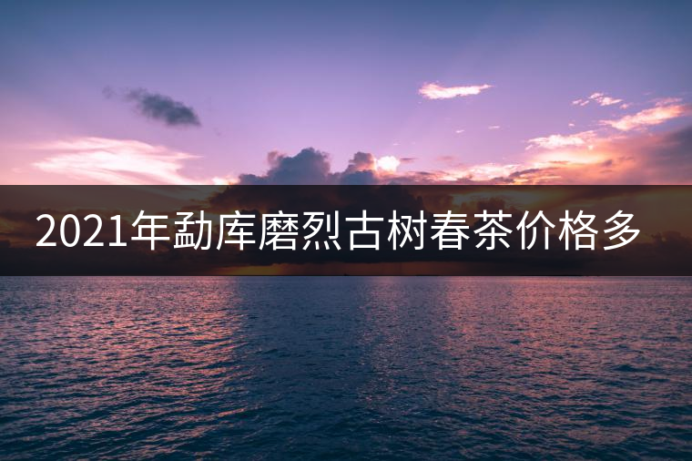 2021年勐庫磨烈古樹春茶價格多少？