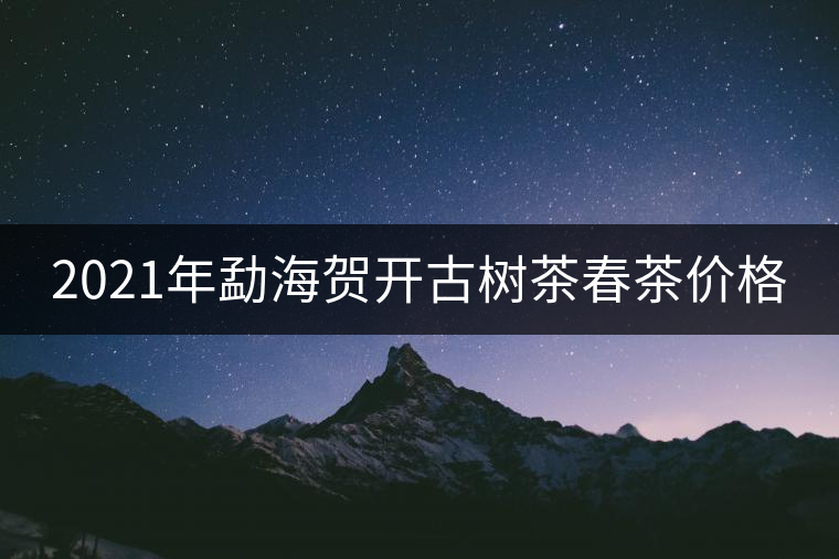 2021年勐海賀開古樹茶春茶價格 2021年勐海賀開古樹茶春茶價格