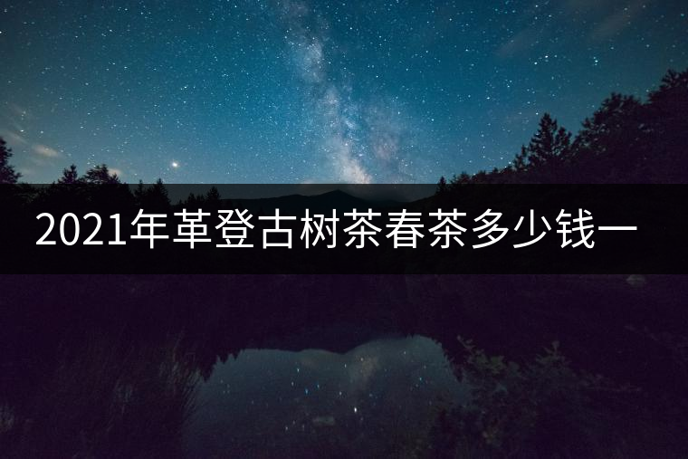 2021年革登古樹茶春茶多少錢一公斤 2021年革登古樹茶春茶多少錢一公斤