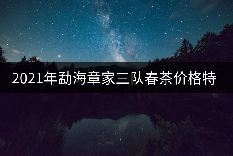 2021年勐海章家三隊(duì)春茶價(jià)格特點(diǎn)多少錢(qián)一公斤？