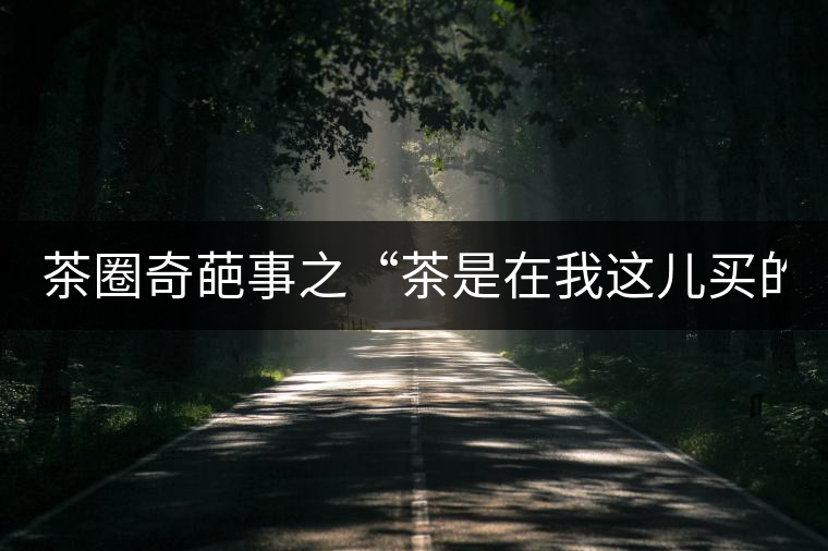 茶圈奇葩事之“茶是在我這兒買的嗎？”