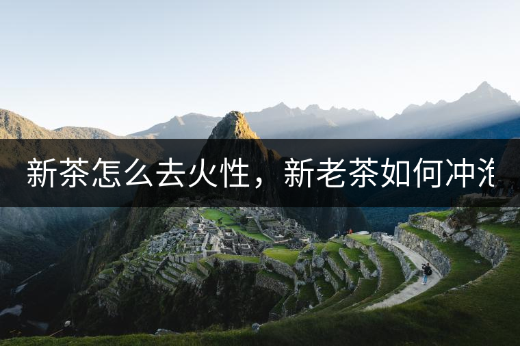 新茶怎么去火性，新老茶如何沖泡？