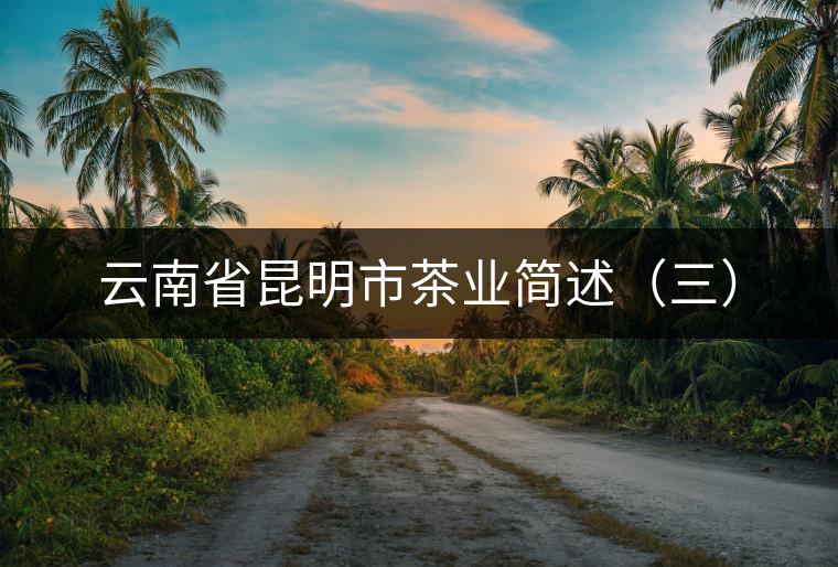 云南省昆明市茶業(yè)簡述(三) 云南省昆明市茶業(yè)簡述(三)