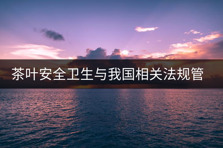 茶葉安全衛(wèi)生與我國(guó)相關(guān)法規(guī)管理體系簡(jiǎn)述(壹) 茶葉安全衛(wèi)生與我國(guó)相關(guān)法規(guī)管理體系簡(jiǎn)述(壹)