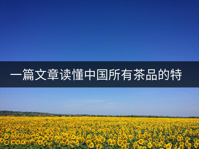 一篇文章讀懂中國(guó)所有茶品的特點(diǎn)特色