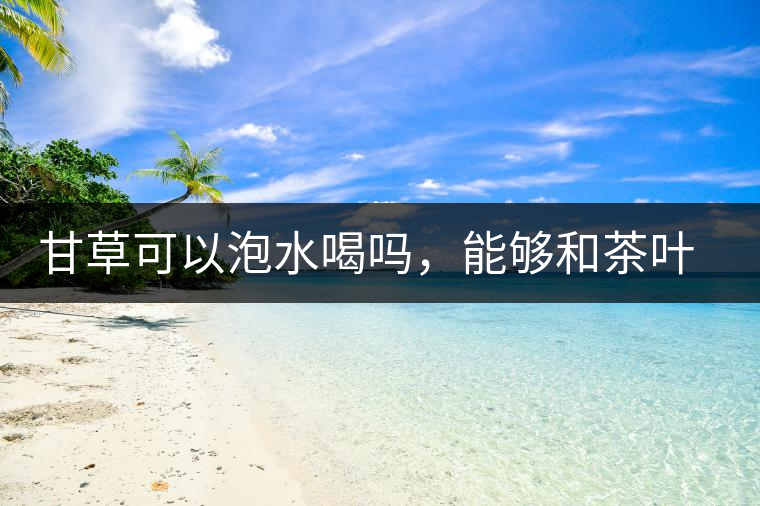 甘草可以泡水喝嗎，能夠和茶葉一起沖泡？