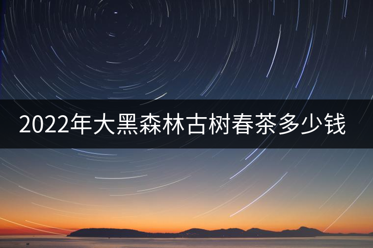 2022年大黑森林古樹春茶多少錢一公斤? 2022年大黑森林古樹春茶多少錢一公斤?