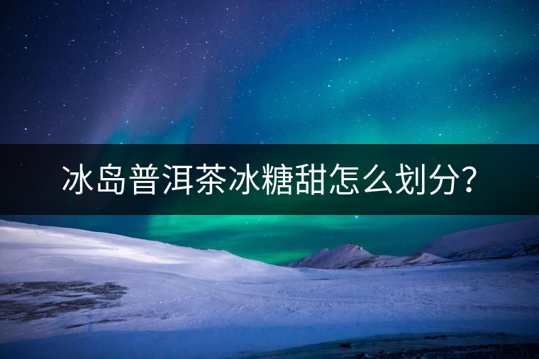 冰島普洱茶冰糖甜怎么劃分？