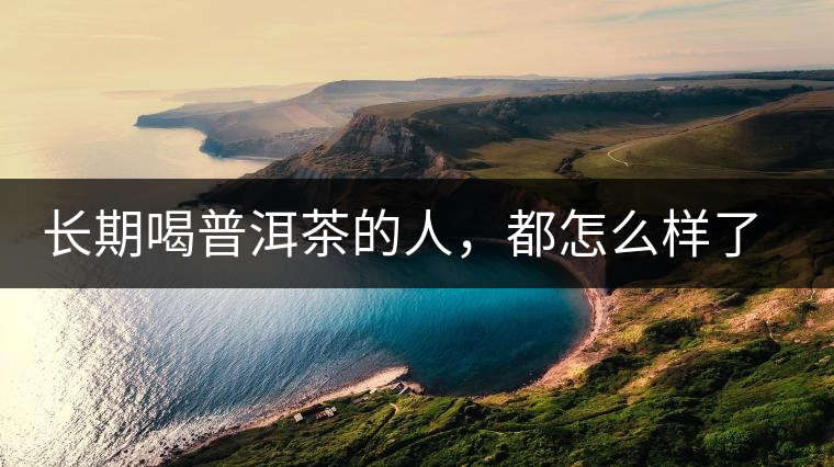 長(zhǎng)期喝普洱茶的人，都怎么樣了？為你總結(jié)：或可得到3個(gè)好處