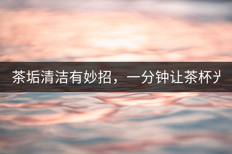 茶垢清潔有妙招，一分鐘讓茶杯光亮如新！