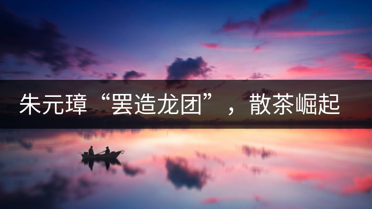 朱元璋“罷造龍團”，散茶崛起，普洱茶特立獨行！