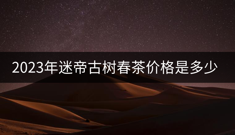 2023年迷帝古樹(shù)春茶價(jià)格是多少？