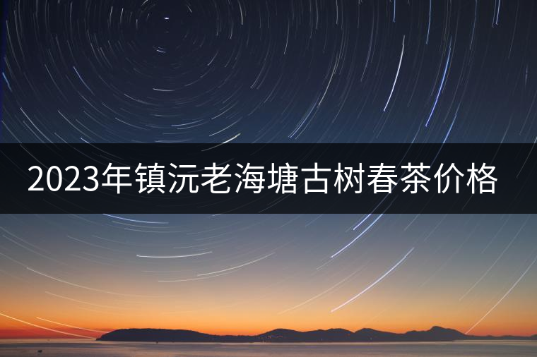 2023年鎮(zhèn)沅老海塘古樹春茶價格是多少？
