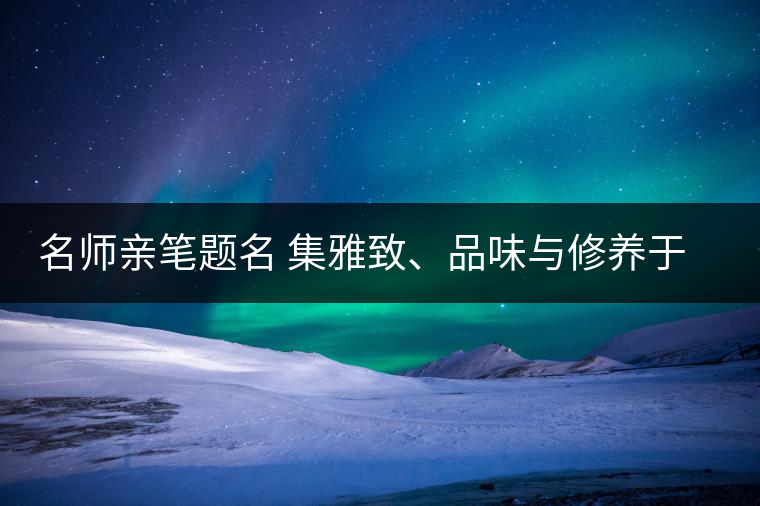 名師親筆題名 集雅致、品味與修養(yǎng)于一身